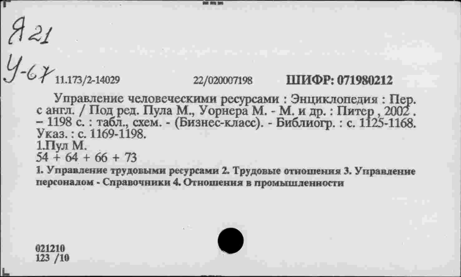 ﻿Ч~С>
11.173/2-14029	22/020007198 ШИФР: 071980212
Управление человеческими ресурсами : Энциклопедия : Пер. с англ. / Под ред. Пула М., Уорнера М. - М. и др.: Питер , 2002. - 1198 с. : табл., схем. - (Бизнес-класс). - Библиогр.: с. 1125-1168. Указ.: с. 1169-1198.
1.Пул М.
54 + 64 + 66 + 73
1. Управление трудовыми ресурсами 2. Трудовые отношения 3. Управление персоналом - Справочники 4. Отношения в промышленности
021210
123 /10